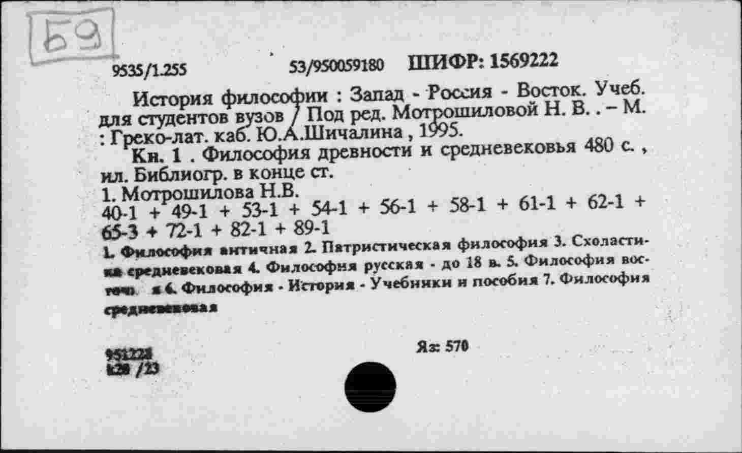 ﻿9535/1.255
53/950059180 ШИФР: 1569222
История философии : Запад - Россия - Восток. Учеб, для студентов вузов / Под ред. Мотоошиловой Н. В.. - М. : Греко-лат. каб. Ю.А.Шичалина, 1995.
Кн. 1 . Философия древности и средневековья 480 с., ил. Библиогр. в конце ст.
1. Мотрошилова Н.В.
40-1 + 49-1 + 53-1 + 54-1 + 56-1 + 58-1 + 61-1 + 62-1 + 65-3 ♦ 72-1 + 82-1 + 89-1
L Философия античная 2. Патристическая философия 3. Схоластика средневековая 4. Философия русская - до 18 в. 5. Философия вос-MBD • 4. Философия - История - Учебники и пособия 7. Философия
Ях 57#